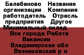 Балабаново › Название организации ­ Компания-работодатель › Отрасль предприятия ­ Другое › Минимальный оклад ­ 1 - Все города Работа » Вакансии   . Владимирская обл.,Вязниковский р-н